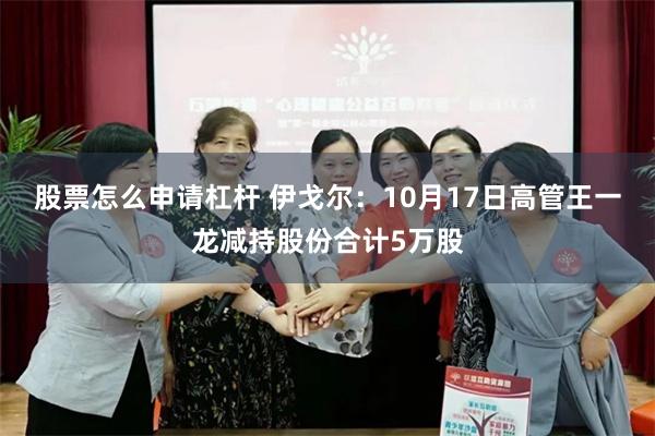 股票怎么申请杠杆 伊戈尔：10月17日高管王一龙减持股份合计5万股