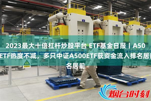 2023最大十倍杠杆炒股平台 ETF基金日报丨A500ETF热度不减，多只中证A500ETF获资金流入排名居前