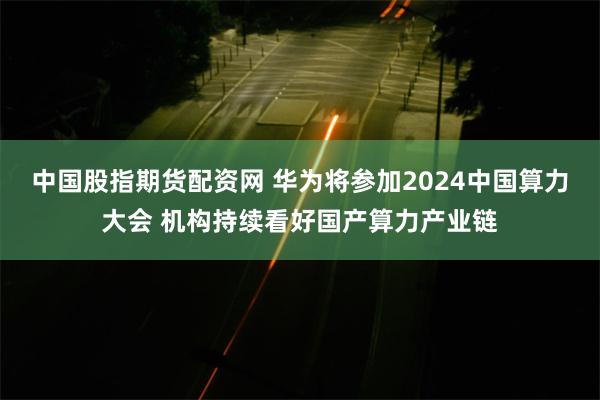 中国股指期货配资网 华为将参加2024中国算力大会 机构持续看好国产算力产业链