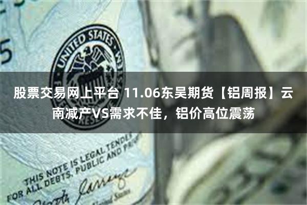 股票交易网上平台 11.06东吴期货【铝周报】云南减产VS需求不佳，铝价高位震荡