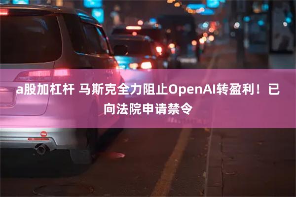 a股加杠杆 马斯克全力阻止OpenAI转盈利！已向法院申请禁令