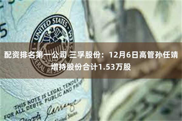 配资排名第一公司 三孚股份：12月6日高管孙任靖增持股份合计1.53万股