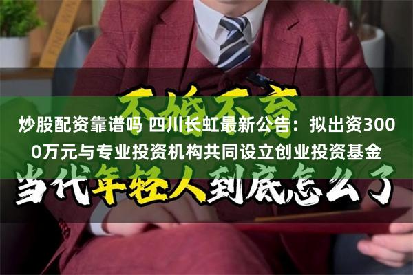 炒股配资靠谱吗 四川长虹最新公告：拟出资3000万元与专业投资机构共同设立创业投资基金