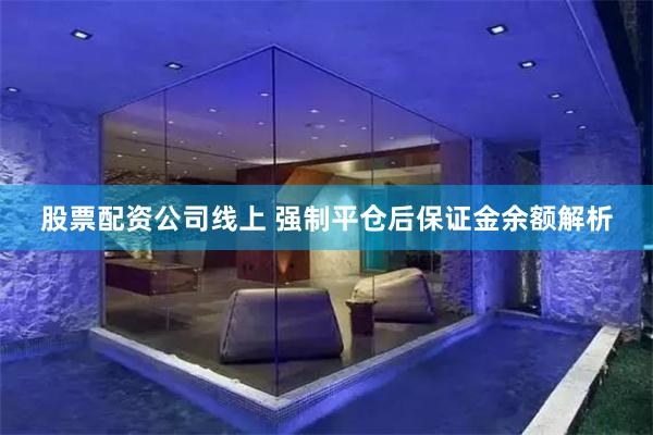 股票配资公司线上 强制平仓后保证金余额解析