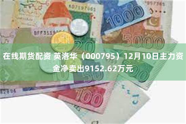 在线期货配资 英洛华（000795）12月10日主力资金净卖出9152.62万元