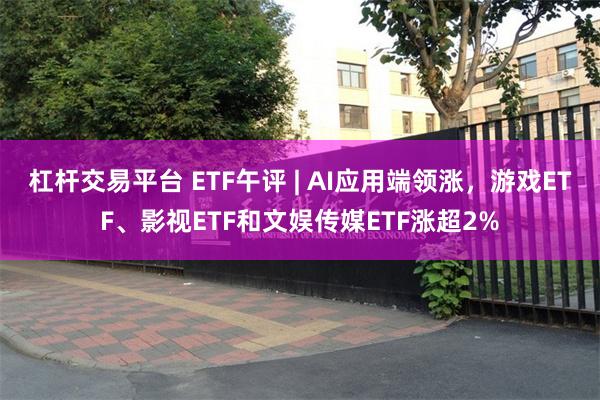 杠杆交易平台 ETF午评 | AI应用端领涨，游戏ETF、影视ETF和文娱传媒ETF涨超2%