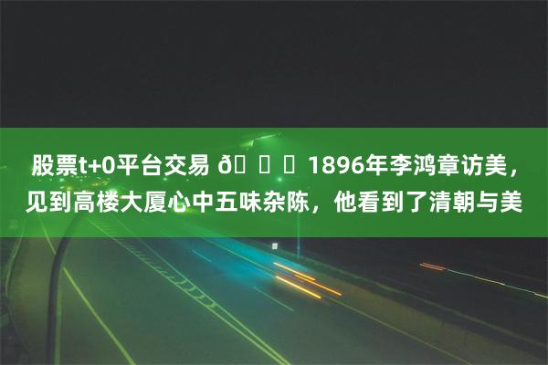 股票t+0平台交易 🌞1896年李鸿章访美，见到高楼大厦心中五味杂陈，他看到了清朝与美