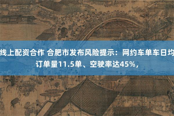 线上配资合作 合肥市发布风险提示：网约车单车日均订单量11.5单、空驶率达45%，