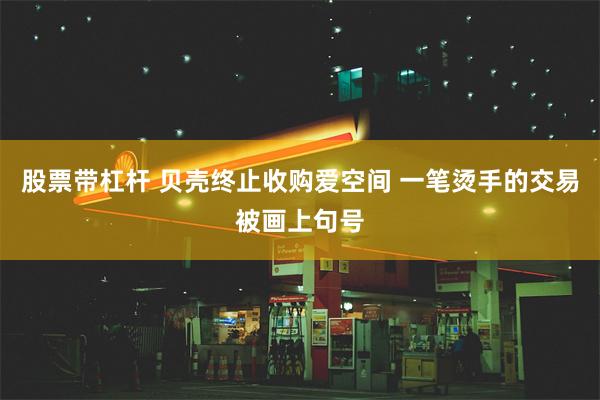 股票带杠杆 贝壳终止收购爱空间 一笔烫手的交易被画上句号