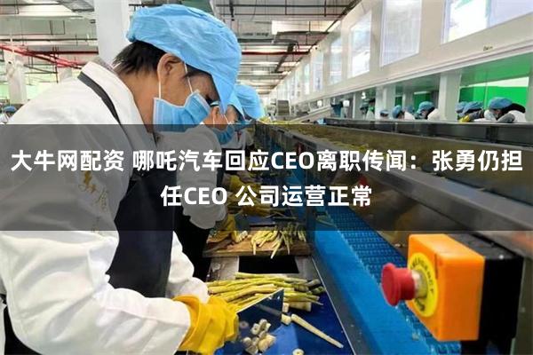 大牛网配资 哪吒汽车回应CEO离职传闻：张勇仍担任CEO 公司运营正常