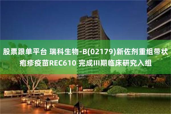 股票跟单平台 瑞科生物-B(02179)新佐剂重组带状疱疹疫苗REC610 完成III期临床研究入组