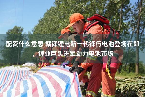 配资什么意思 赣锋锂电新一代锋行电池登场在即，锂业巨头进军动力电池市场