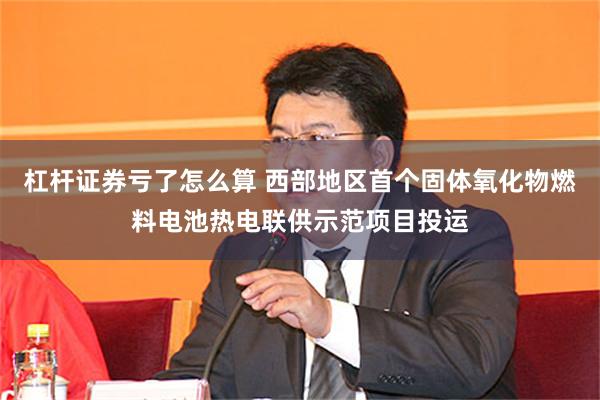 杠杆证券亏了怎么算 西部地区首个固体氧化物燃料电池热电联供示范项目投运