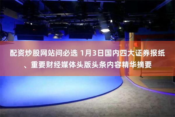 配资炒股网站问必选 1月3日国内四大证券报纸、重要财经媒体头版头条内容精华摘要