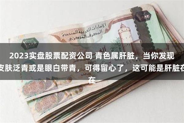 2023实盘股票配资公司 青色属肝脏，当你发现皮肤泛青或是眼白带青，可得留心了，这可能是肝脏在