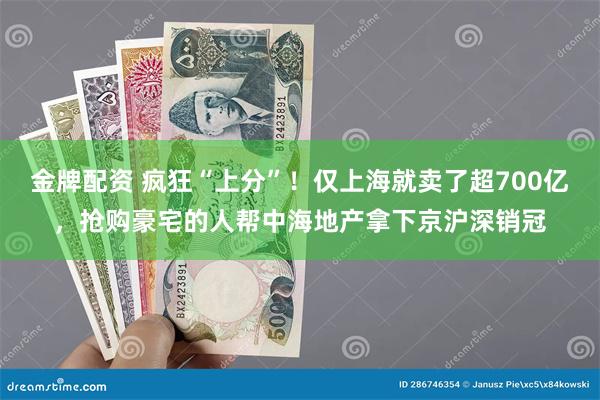 金牌配资 疯狂“上分”！仅上海就卖了超700亿，抢购豪宅的人帮中海地产拿下京沪深销冠