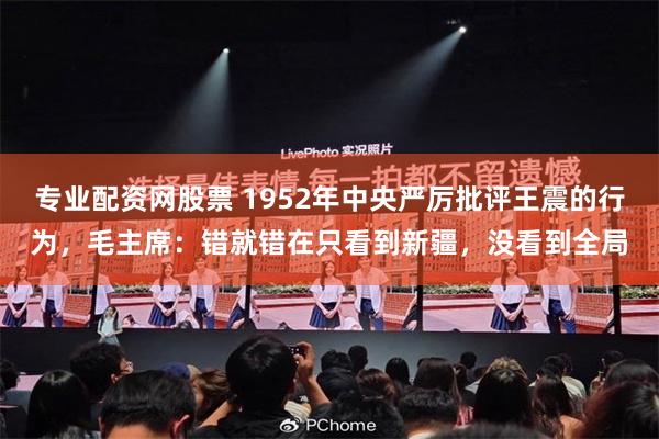 专业配资网股票 1952年中央严厉批评王震的行为，毛主席：错就错在只看到新疆，没看到全局