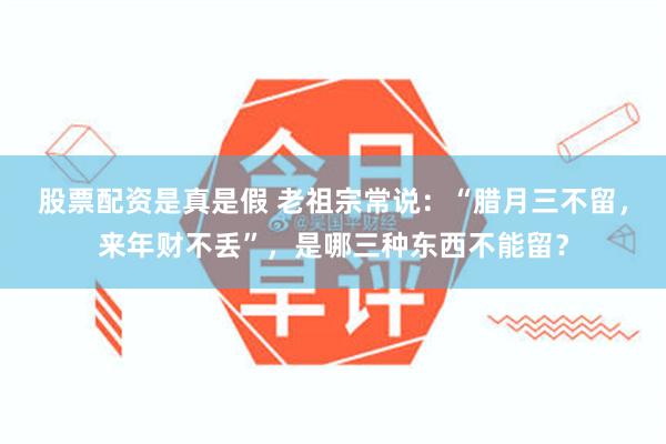 股票配资是真是假 老祖宗常说：“腊月三不留，来年财不丢”，是哪三种东西不能留？