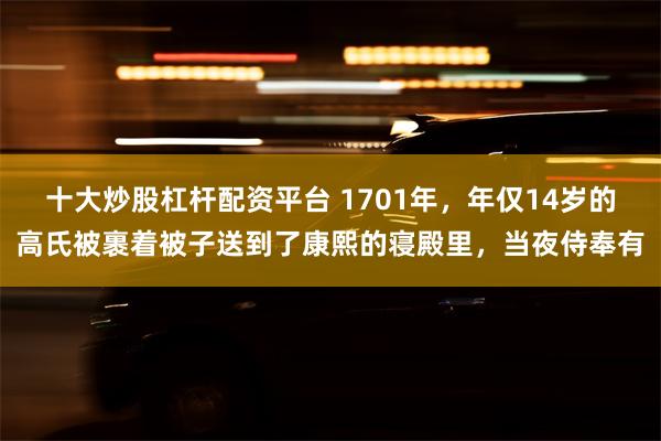 十大炒股杠杆配资平台 1701年，年仅14岁的高氏被裹着被子送到了康熙的寝殿里，当夜侍奉有