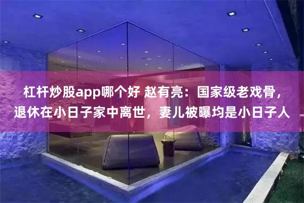 杠杆炒股app哪个好 赵有亮：国家级老戏骨，退休在小日子家中离世，妻儿被曝均是小日子人