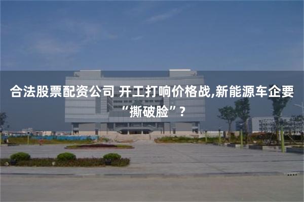 合法股票配资公司 开工打响价格战,新能源车企要“撕破脸”?