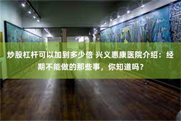 炒股杠杆可以加到多少倍 兴义惠康医院介绍：经期不能做的那些事，你知道吗？