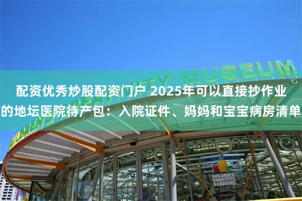 配资优秀炒股配资门户 2025年可以直接抄作业的地坛医院待产包：入院证件、妈妈和宝宝病房清单