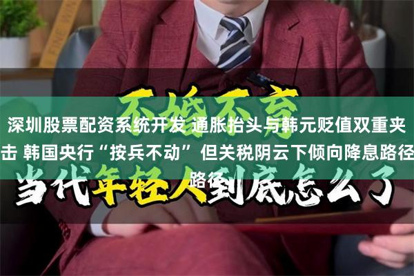 深圳股票配资系统开发 通胀抬头与韩元贬值双重夹击 韩国央行“按兵不动” 但关税阴云下倾向降息路径