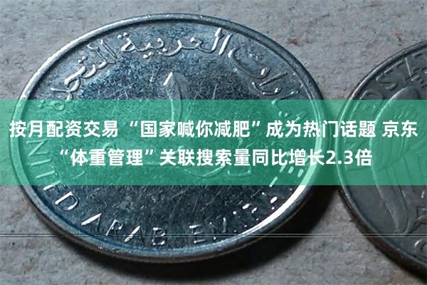 按月配资交易 “国家喊你减肥”成为热门话题 京东“体重管理”关联搜索量同比增长2.3倍