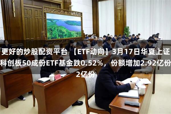 更好的炒股配资平台 【ETF动向】3月17日华夏上证科创板50成份ETF基金跌0.52%，份额增加2.92亿份