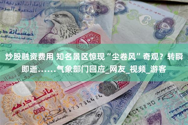 炒股融资费用 知名景区惊现“尘卷风”奇观？转瞬即逝……气象部门回应_网友_视频_游客