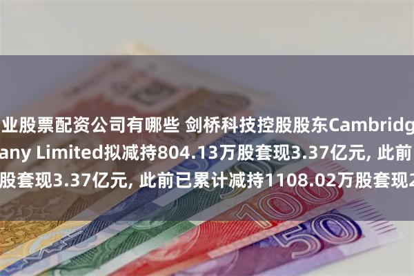 专业股票配资公司有哪些 剑桥科技控股股东Cambridge Industries Company Limited拟减持804.13万股套现3.37亿元, 此前已累计减持1108.02万股套现2.86亿元