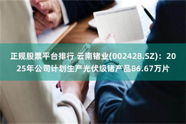 正规股票平台排行 云南锗业(002428.SZ)：2025年公司计划生产光伏级锗产品86.67万片