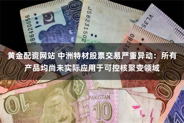 黄金配资网站 中洲特材股票交易严重异动：所有产品均尚未实际应用于可控核聚变领域