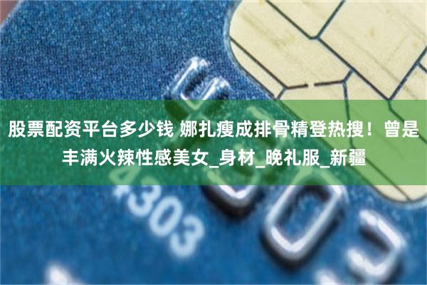 股票配资平台多少钱 娜扎瘦成排骨精登热搜！曾是丰满火辣性感美女_身材_晚礼服_新疆