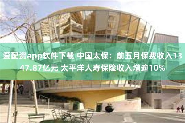 爱配资app软件下载 中国太保：前五月保费收入1347.87亿元 太平洋人寿保险收入增逾10%