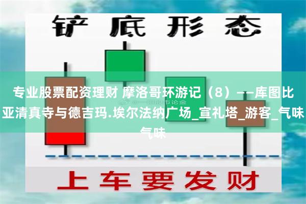 专业股票配资理财 摩洛哥环游记（8）——库图比亚清真寺与德吉玛.埃尔法纳广场_宣礼塔_游客_气味
