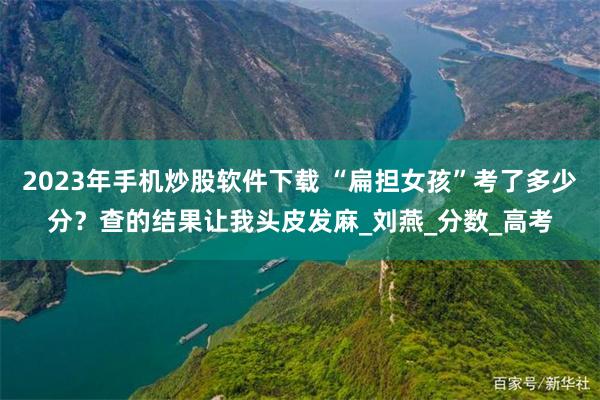 2023年手机炒股软件下载 “扁担女孩”考了多少分？查的结果让我头皮发麻_刘燕_分数_高考