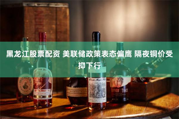 黑龙江股票配资 美联储政策表态偏鹰 隔夜铜价受抑下行