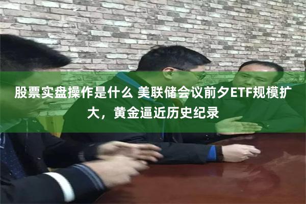 股票实盘操作是什么 美联储会议前夕ETF规模扩大，黄金逼近历史纪录