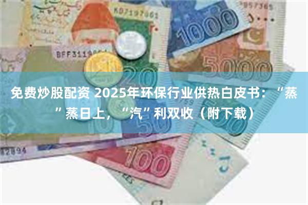 免费炒股配资 2025年环保行业供热白皮书：“蒸”蒸日上，“汽”利双收（附下载）