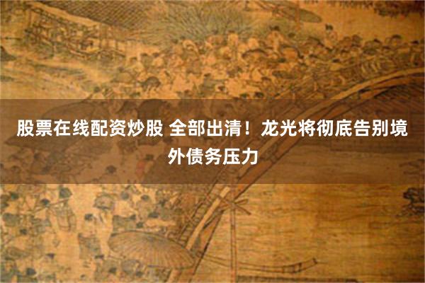 股票在线配资炒股 全部出清!龙光将彻底告别境外债务压力 股票在线配资炒股 全部出清!龙光将彻底告别境外债务压力
