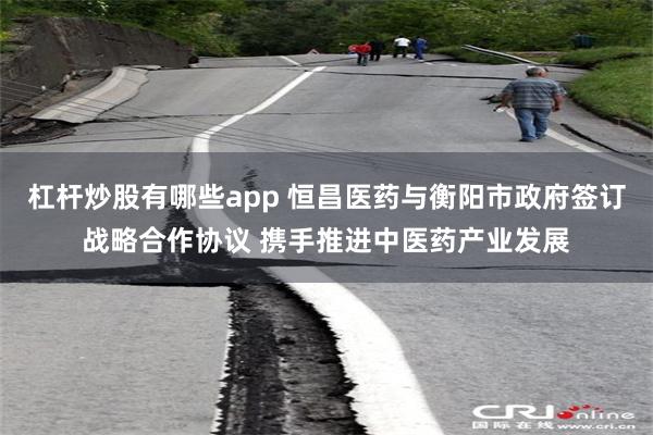 杠杆炒股有哪些app 恒昌医药与衡阳市政府签订战略合作协议 携手推进中医药产业发展
