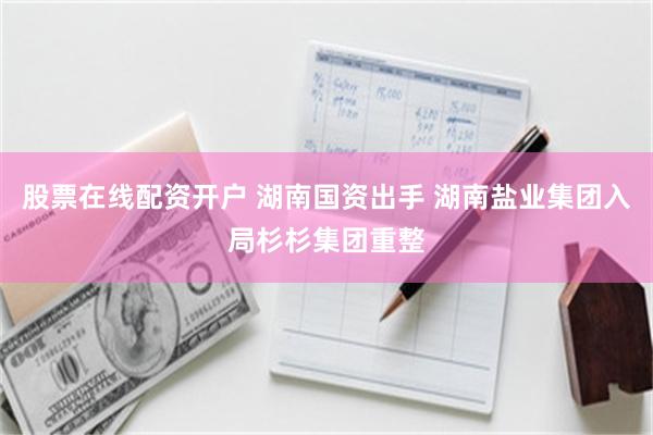 股票在线配资开户 湖南国资出手 湖南盐业集团入局杉杉集团重整 股票在线配资开户 湖南国资出手 湖南盐业集团入局杉杉集团重整