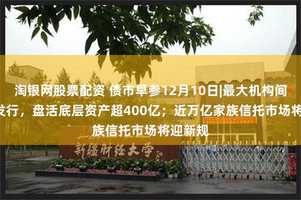 淘银网股票配资 债市早参12月10日|最大机构间REITs发行，盘活底层资产超400亿；近万亿家族信托市场将迎新规