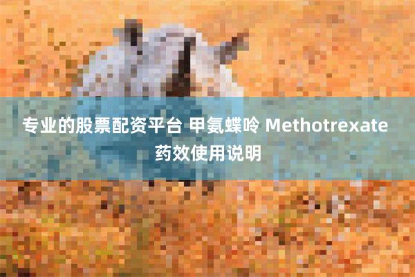 专业的股票配资平台 甲氨蝶呤 Methotrexate 药效使用说明