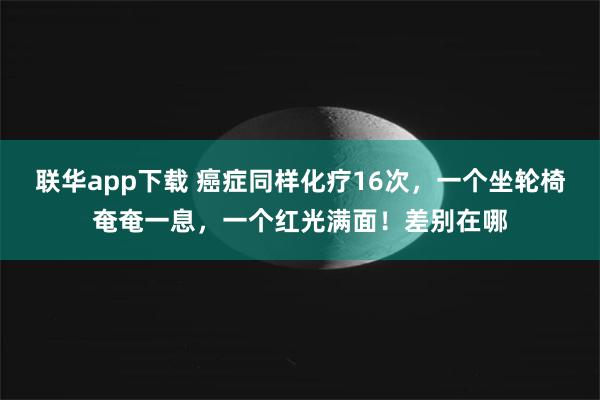 联华app下载 癌症同样化疗16次，一个坐轮椅奄奄一息，一个红光满面！差别在哪