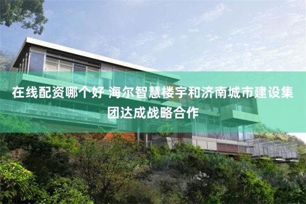 在线配资哪个好 海尔智慧楼宇和济南城市建设集团达成战略合作