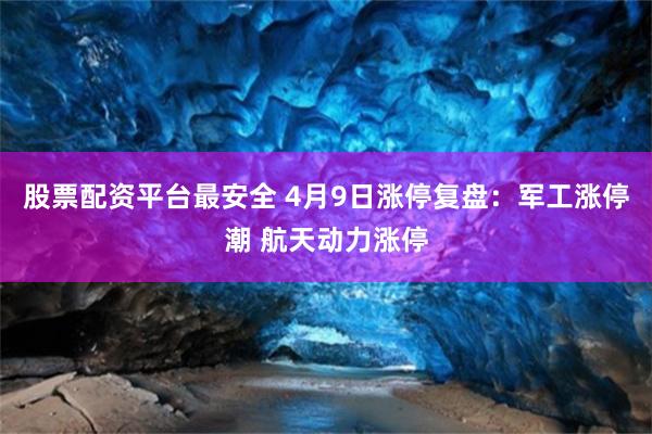 股票配资平台最安全 4月9日涨停复盘：军工涨停潮 航天动力涨停