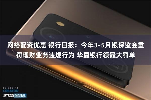 网络配资优惠 银行日报：今年3-5月银保监会重罚理财业务违规行为 华夏银行领最大罚单